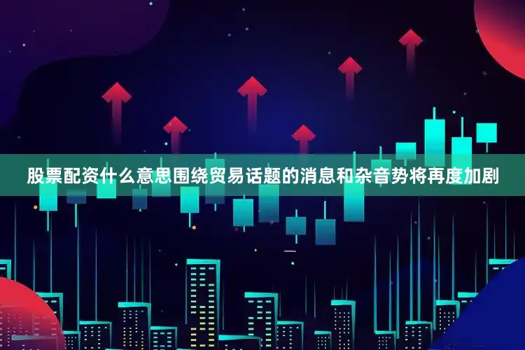 股票配资什么意思围绕贸易话题的消息和杂音势将再度加剧
