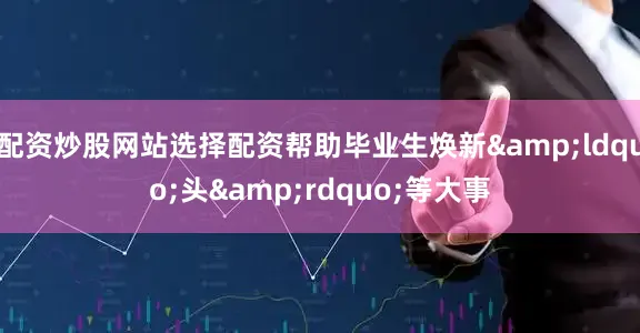 配资炒股网站选择配资帮助毕业生焕新&ldquo;头&rdquo;等大事