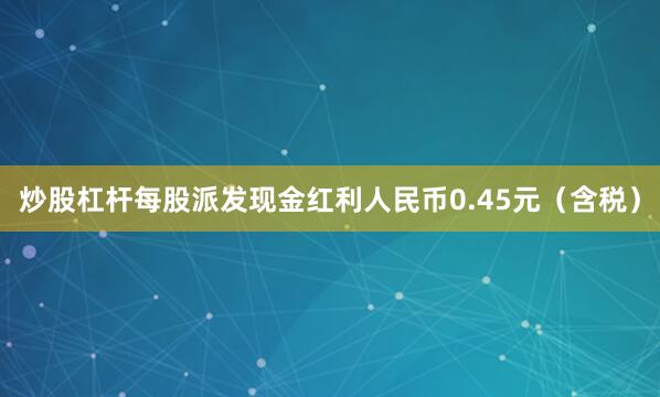炒股杠杆每股派发现金红利人民币0.45元（含税）