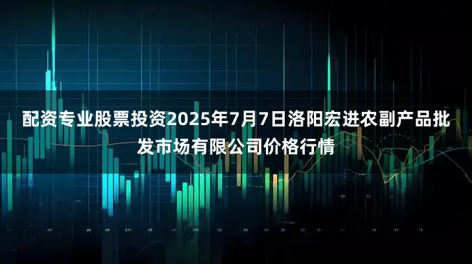 配资专业股票投资2025年7月7日洛阳宏进农副产品批发市场有限公司价格行情