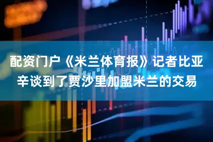 配资门户《米兰体育报》记者比亚辛谈到了贾沙里加盟米兰的交易