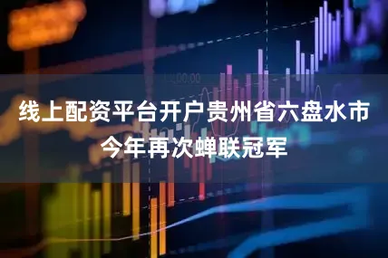 线上配资平台开户贵州省六盘水市今年再次蝉联冠军