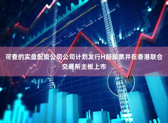 可查的实盘配资公司公司计划发行H股股票并在香港联合交易所主板上市