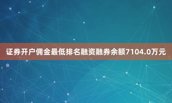 证券开户佣金最低排名融资融券余额7104.0万元