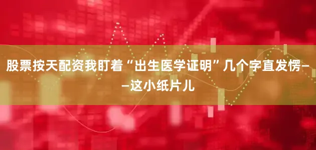 股票按天配资我盯着“出生医学证明”几个字直发愣——这小纸片儿