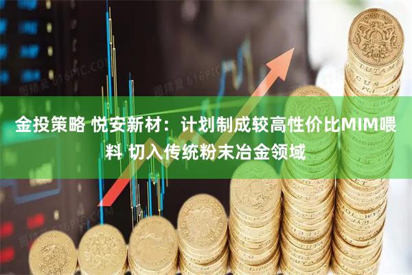 金投策略 悦安新材：计划制成较高性价比MIM喂料 切入传统粉末冶金领域