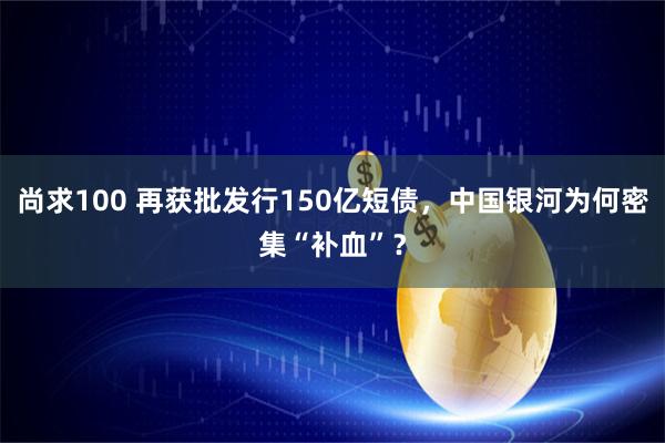 尚求100 再获批发行150亿短债，中国银河为何密集“补血”？