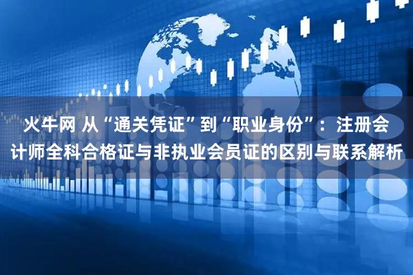火牛网 从“通关凭证”到“职业身份”：注册会计师全科合格证与非执业会员证的区别与联系解析