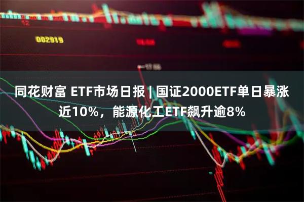 同花财富 ETF市场日报 | 国证2000ETF单日暴涨近10%，能源化工ETF飙升逾8%