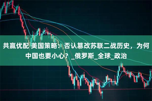 共赢优配 美国策略：否认篡改苏联二战历史，为何中国也要小心？_俄罗斯_全球_政治