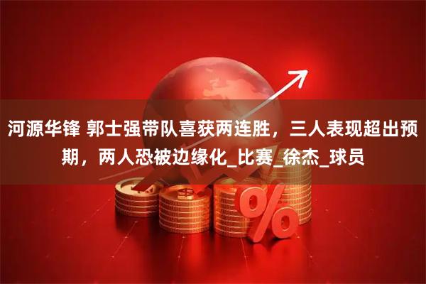 河源华锋 郭士强带队喜获两连胜，三人表现超出预期，两人恐被边缘化_比赛_徐杰_球员
