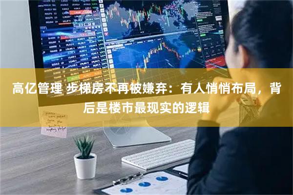 高亿管理 步梯房不再被嫌弃：有人悄悄布局，背后是楼市最现实的逻辑
