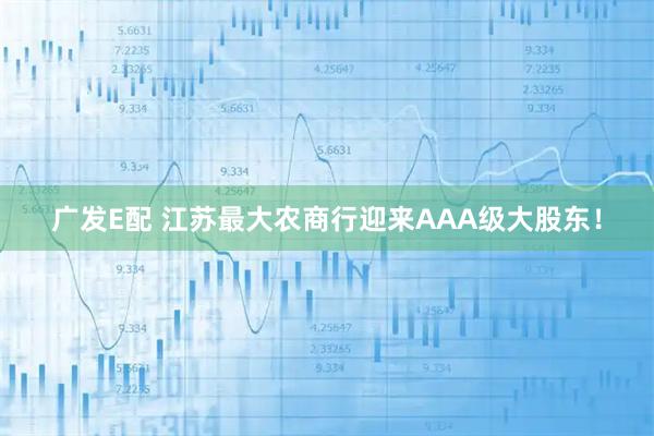 广发E配 江苏最大农商行迎来AAA级大股东！