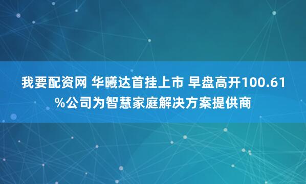 我要配资网 华曦达首挂上市 早盘高开100.61%公司为智慧家庭解决方案提供商