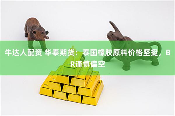 牛达人配资 华泰期货：泰国橡胶原料价格坚挺，BR谨慎偏空