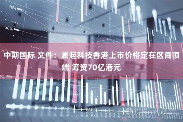 中期国际 文件：澜起科技香港上市价格定在区间顶端 筹资70亿港元