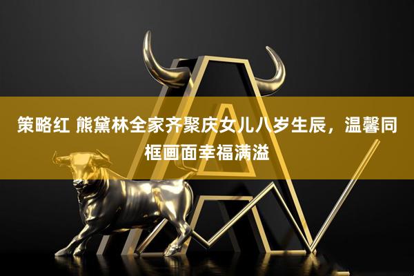 策略红 熊黛林全家齐聚庆女儿八岁生辰，温馨同框画面幸福满溢
